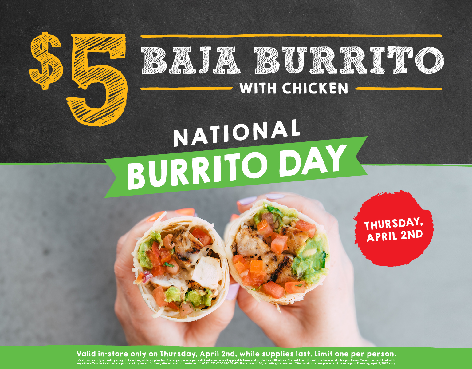 $5 Baja Burrito with chicken. National Burrito Day. Valid in-store only on Thursday, April 2nd at participating locations, while supplies last. Limit one per person.